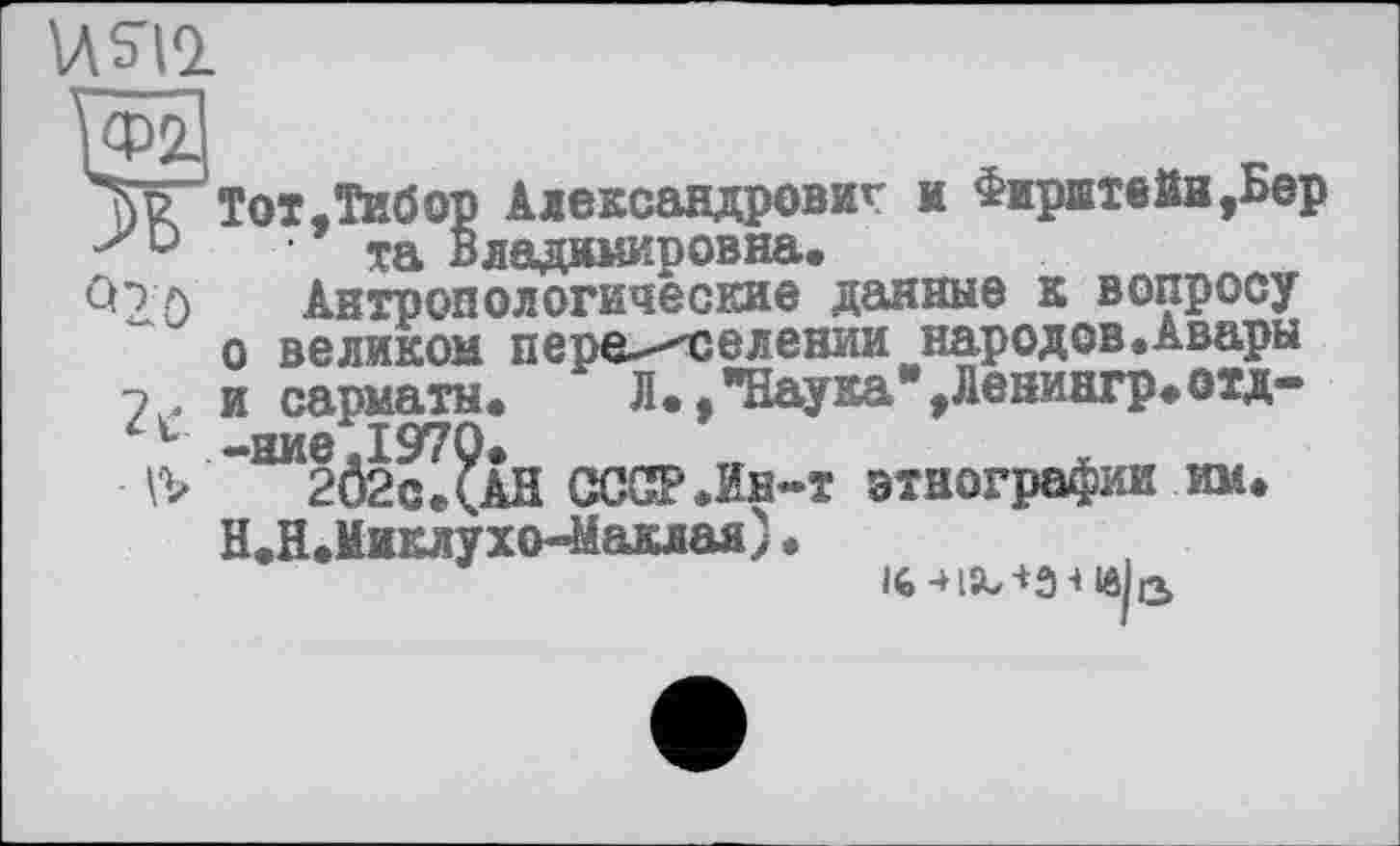 ﻿USIQ.
Ж Тот,Тибор Александрович и Фирштвйн,Бер 'У та Владимировна.
Со л Антропологические данные к вопросу о великом переселении народов.Авары
7 . и сарматы. Л..ТІау®а*>Ленингр>оїД-ь -ниє.1970.
VV 2Ô2c.(AH СССР.Ин-т этнографии им.
Н.Н.Миклухо-Маклан) •
!6-HSb-t3 4lôU